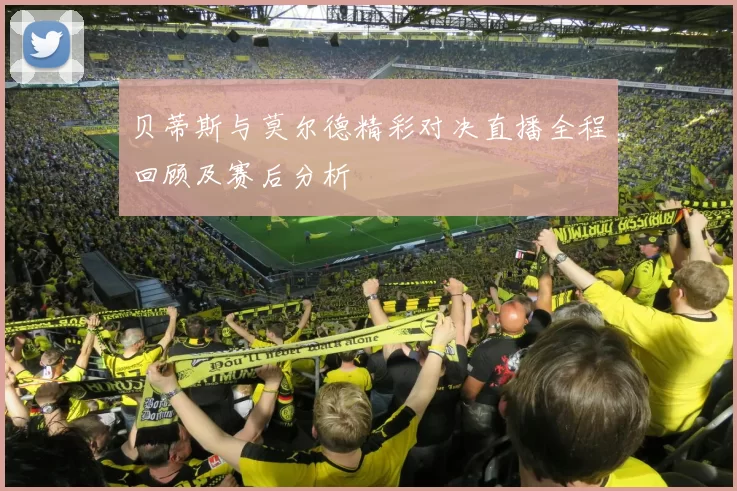 贝蒂斯与莫尔德精彩对决直播全程回顾及赛后分析