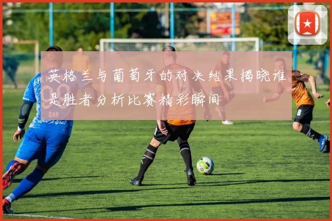 英格兰与葡萄牙的对决结果揭晓谁是胜者分析比赛精彩瞬间