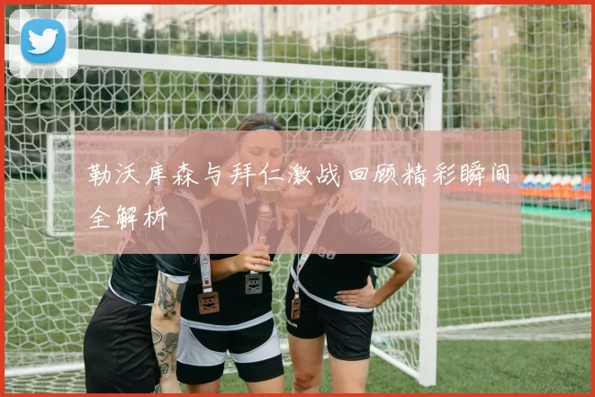 勒沃库森与拜仁激战回顾精彩瞬间全解析