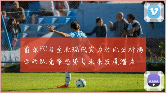 首尔FC与全北现代实力对比分析揭示两队竞争态势与未来发展潜力