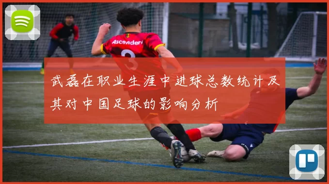 武磊在职业生涯中进球总数统计及其对中国足球的影响分析