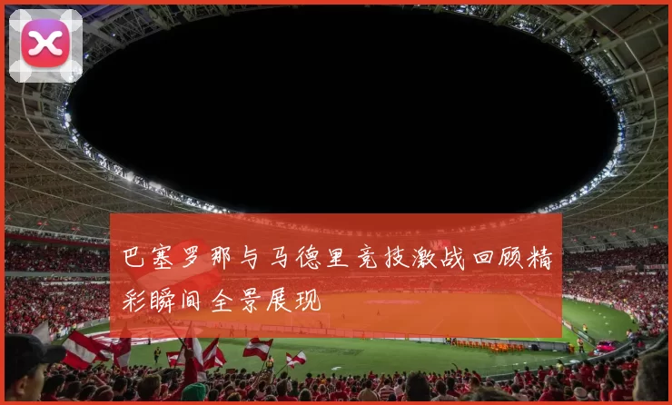 巴塞罗那与马德里竞技激战回顾精彩瞬间全景展现