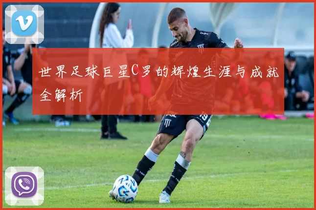 世界足球巨星C罗的辉煌生涯与成就全解析