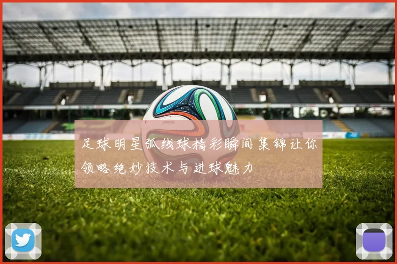 足球明星弧线球精彩瞬间集锦让你领略绝妙技术与进球魅力