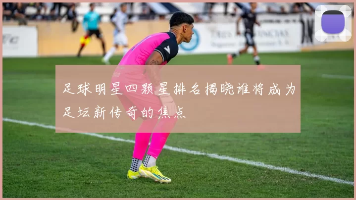 足球明星四颗星排名揭晓谁将成为足坛新传奇的焦点