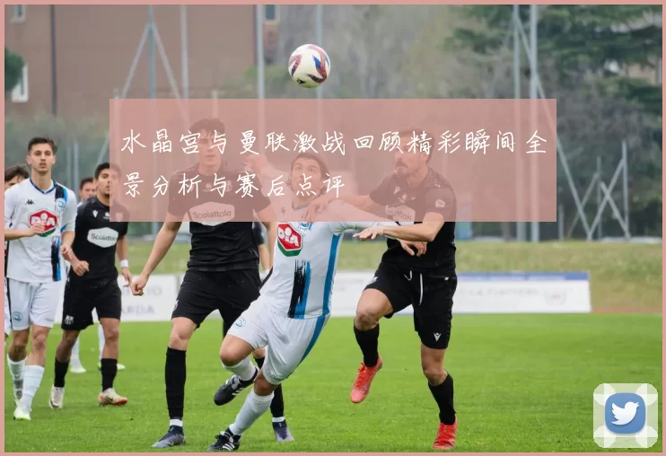 水晶宫与曼联激战回顾精彩瞬间全景分析与赛后点评