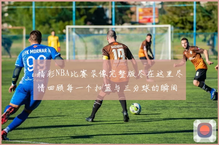 精彩NBA比赛录像完整版尽在这里尽情回顾每一个扣篮与三分球的瞬间