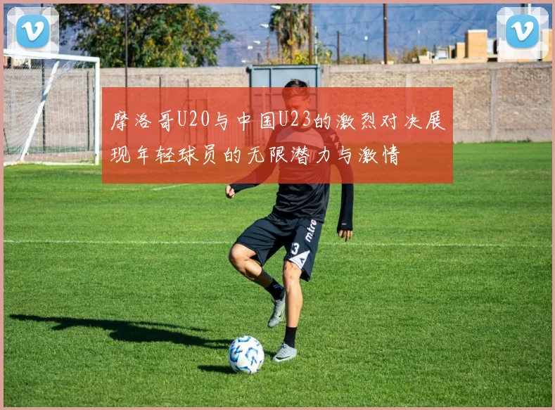 摩洛哥U20与中国U23的激烈对决展现年轻球员的无限潜力与激情