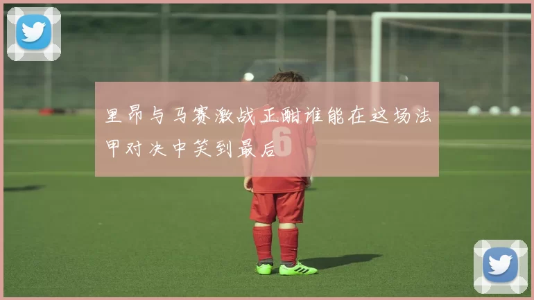 里昂与马赛激战正酣谁能在这场法甲对决中笑到最后