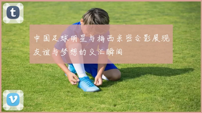 中国足球明星与梅西亲密合影展现友谊与梦想的交汇瞬间