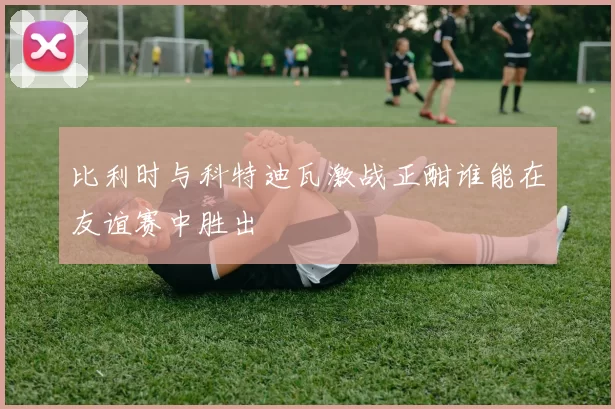 比利时与科特迪瓦激战正酣谁能在友谊赛中胜出