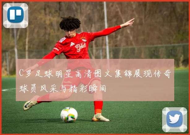 C罗足球明星高清图文集锦展现传奇球员风采与精彩瞬间