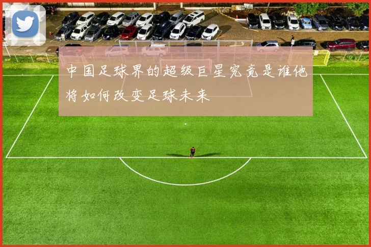 中国足球界的超级巨星究竟是谁他将如何改变足球未来