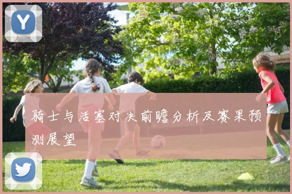 骑士与活塞对决前瞻分析及赛果预测展望