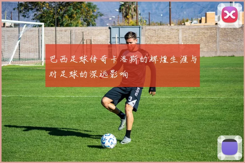 巴西足球传奇卡洛斯的辉煌生涯与对足球的深远影响