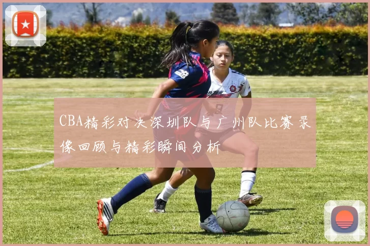 CBA精彩对决深圳队与广州队比赛录像回顾与精彩瞬间分析