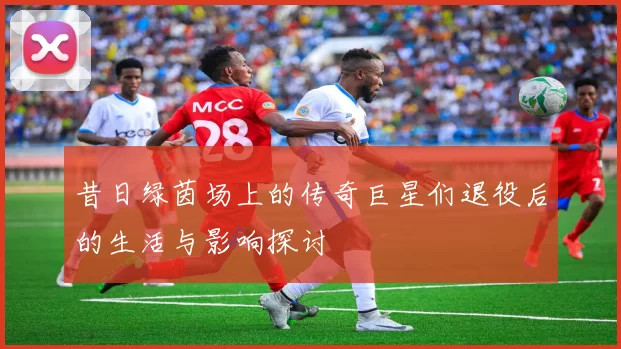 昔日绿茵场上的传奇巨星们退役后的生活与影响探讨