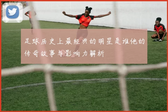 足球历史上最经典的明星是谁他的传奇故事与影响力解析